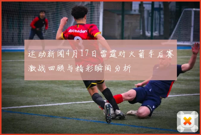 运动新闻4月17日雷霆对火箭季后赛激战回顾与精彩瞬间分析