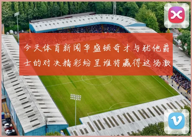 今天体育新闻华盛顿奇才与犹他爵士的对决精彩纷呈谁将赢得这场激烈较量