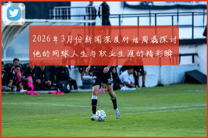 2026年3月份新闻深度对话周磊探讨他的网球人生与职业生涯的精彩瞬间